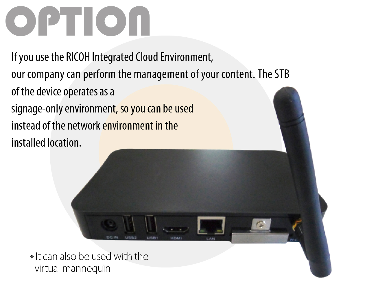 OPTION If you use the RICOH Integrated Cloud Environment, our company can perform the management of your content. The STB of the device operates as a signage-only environment, so you can be used instead of the network environment in the installed location. *It can also be used with the virtual mannequin