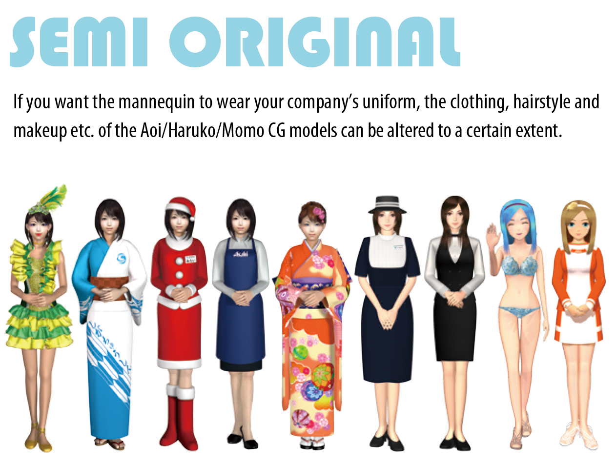 SEMI ORIGINAL If you want the mannequin to wear your company’s uniform, the clothing, hairstyle and makeup etc. of the Aoi/Haruko/Momo CG models can be altered to a certain extent.